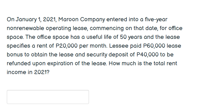 On January 1, 2021, Maroon Company entered into a five-year
nonrenewable operating lease, commencing on that date, for office
space. The office space has a useful life of 50 years and the lease
specifies a rent of P20,000 per month. Lessee paid P60,000 lease
bonus to obtain the lease and security deposit of P40,000 to be
refunded upon expiration of the lease. How much is the total rent
income in 2021?