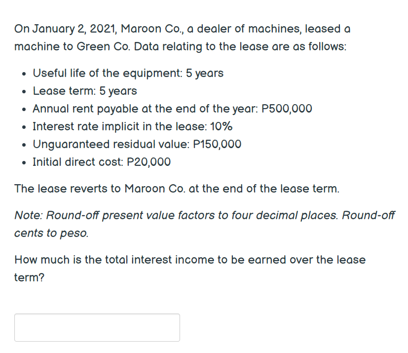 On January 2, 2021, Maroon Co., a dealer of machines, leased a
machine to Green Co. Data relating to the lease are as follows:
• Useful life of the equipment: 5 years
• Lease term: 5 years
Annual rent payable at the end of the year: P500,000
• Interest rate implicit in the lease: 10%
Unguaranteed residual value: P150,000
• Initial direct cost: P20,000
The lease reverts to Maroon Co. at the end of the lease term.
Note: Round-off present value factors to four decimal places. Round-off
cents to peso.
How much is the total interest income to be earned over the lease
term?