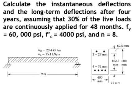Calculate the instantaneous deflections
and the long-term deflections after four
years, assuming that 30% of the live loads
are continuously applied for 48 months. f,
= 60, 000 psi, f'. = 4000 psi, and n = 8.
62.5 mm
wp = 234 kN/m
w = 35.1 kN/m
2- 28 mm
462.5 600
mm mm
4-32 mm
400
mm
75 mm
