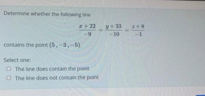 Determine whether the following line
I + 22
y+33
z+8
%3D
-10
-1
contains the point (5,-3,-5).
Select one:
O The line does contain the point
O The line does not contain the point
