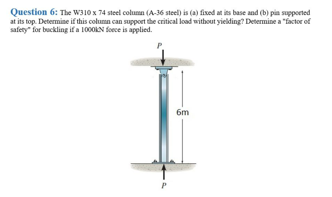 Question 6: The W310 x 74 steel column (A-36 steel) is (a) fixed at its base and (b) pin supported
at its top. Determine if this column can support the critical load without yielding? Determine a "factor of
safety" for buckling if a 1000KN force is applied.
6m
