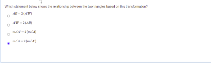 Which statement below shows the relationship between the two triangles based on this transformation?
AB = 2 (A'B')
A'B -2 (AB)
mLA' - 2 (m/A)
m/A=2 (m/A')
