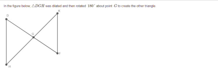 In the figure below, ADGH was dilated and then rotated 180° about point G to create the other triangle.
