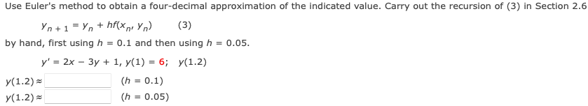 Use Euler's method to obtain a four-decimal approximation of the indicated value. Carry out the recursion of (3) in Section 2.6
Yn+1=Yn + hf(x nr Yn) (3)
by hand, first using h = 0.1 and then using h = 0.05.
y' = 2x - 3y + 1, y(1) = 6;
y(1.2)
(h = 0.1)
y(1.2)=
y(1.2)
(h = 0.05)