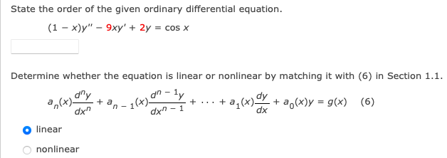 State the order of the given ordinary differential equation.
(1-x)y" - 9xy' + 2y = cos x
Determine whether the equation is linear or nonlinear by matching it with (6) in Section 1.1.
dny
an(x)
dxn
+ a
"n - 1(x).
an-ly
dxn-1
- + ... + a₁(x) dx + a (x)y = g(x) (6)
dx
linear
O nonlinear