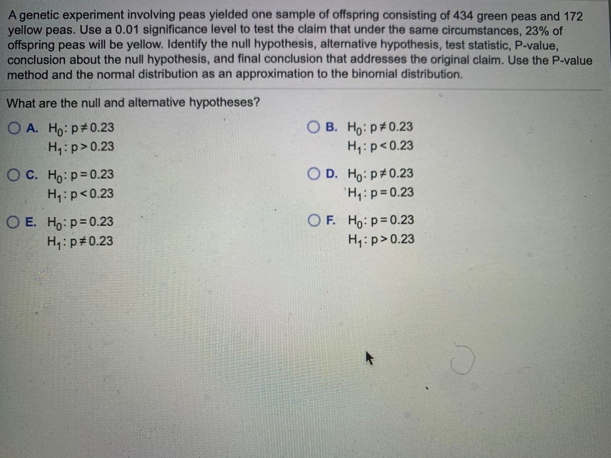 A genetic experiment involving peas yielded one sample of offspring consisting of 434 green peas and 172
yellow peas. Use a 0.01 significance level to test the claim that under the same circumstances, 23% of
offspring peas will be yellow. Identify the null hypothesis, alternative hypothesis, test statistic, P-value,
conclusion about the null hypothesis, and final conclusion that addresses the original claim. Use the P-value
method and the normal distribution as an approximation to the binomial distribution.
What are the null and alternative hypotheses?
O A. Ho: p#0.23
H:p>0.23
O B. Ho: p#0.23
H:p<0.23
O C. Ho: p=0.23
H:p<0.23
O D. Ho: p#0.23
H:p3D0.23
O E. Ho: p=0.23
H: p#0.23
O F. Ho: p=0.23
H:p>0.23
