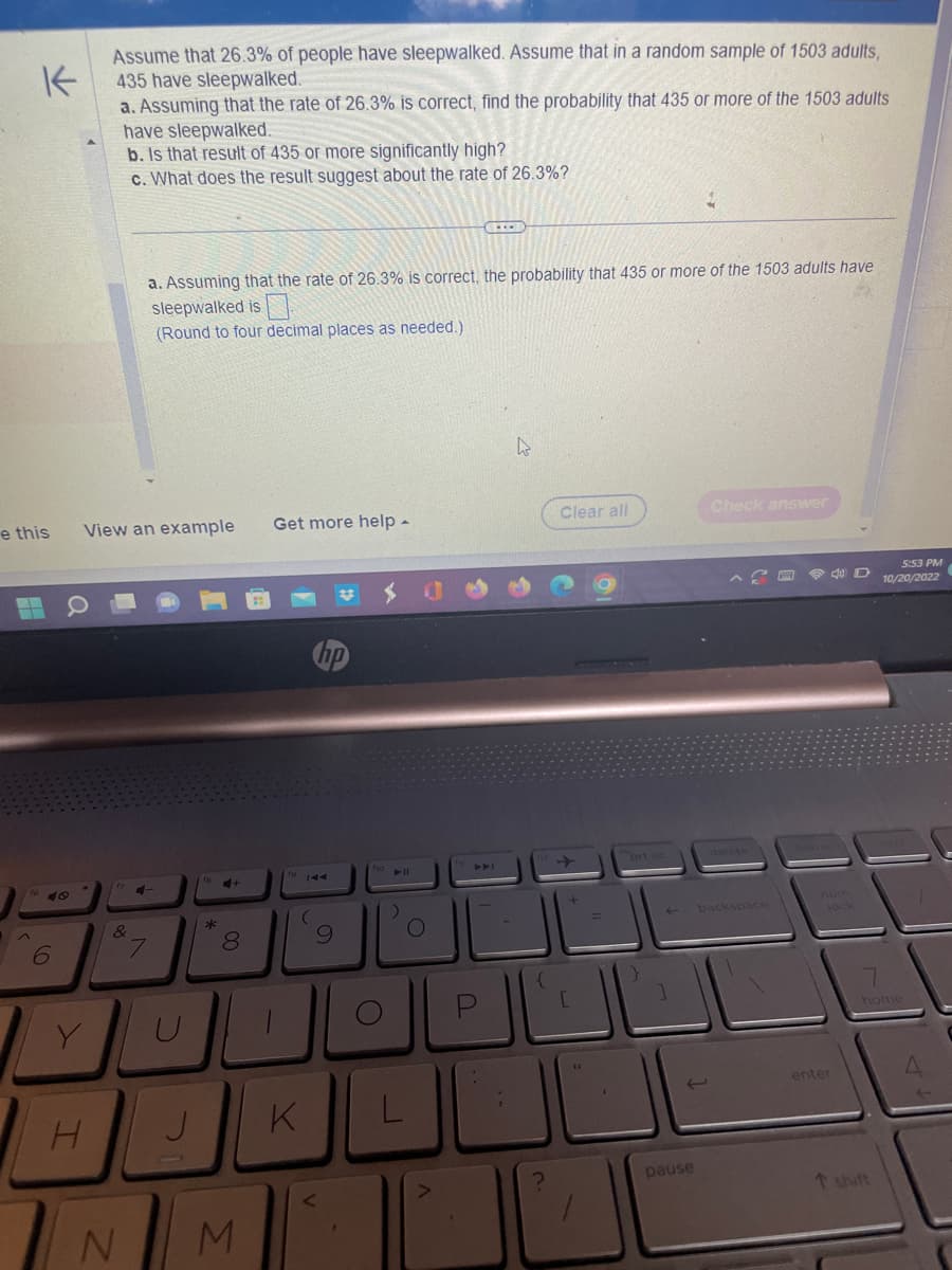 K
Assume that 26.3% of people have sleepwalked. Assume that in a random sample of 1503 adults,
435 have sleepwalked.
a. Assuming that the rate of 26.3% is correct, find the probability that 435 or more of the 1503 adults
have sleepwalked.
b. Is that result of 435 or more significantly high?
c. What does the result suggest about the rate of 26.3%?
e this
6
Y
H
View an example Get more help.
ox
&
N
a. Assuming that the rate of 26.3% is correct, the probability that 435 or more of the 1503 adults have
sleepwalked is
(Round to four decimal places as needed.).
4-
7
U
*
+
00
8
M
(
K
V
9
O
)
O
V
C
4
Clear all
=
prt sc
pause
Check answer
backspace
40 D
lock
enter
5:53 PM
10/20/2022
home
t shift
A