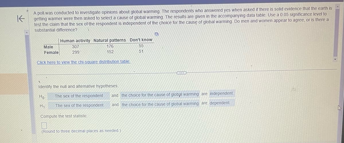 K
A poll was conducted to investigate opinions about global warming. The respondents who answered yes when asked if there is solid evidence that the earth is
getting warmer were then asked to select a cause of global warming. The results are given in the accompanying data table. Use a 0.05 significance level to
test the claim that the sex of the respondent is independent of the choice for the cause of global warming. Do men and women appear to agree, or is there a
substantial difference?
Human activity Natural patterns Don't know
55
51
Male
307
Female
299
Click here to view the chi-square distribution table.
H₁
176
152
Identify the null and alternative hypotheses.
Ho
The sex of the respondent
The sex of the respondent
Compute the test statistic.
D
and the choice for the cause of global warming are independent.
and the choice for the cause of global warming are dependent.
(Round to three decimal places as needed.)