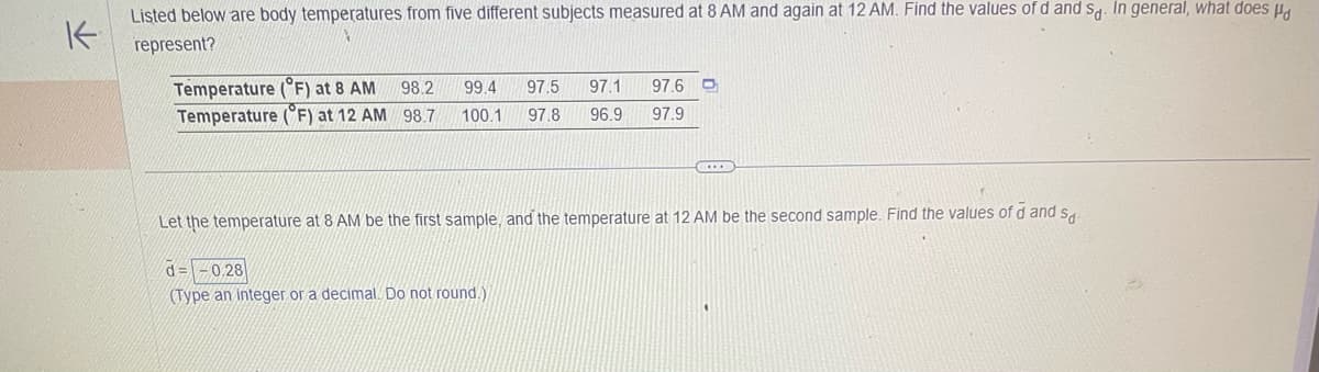 K
Listed below are body temperatures from five different subjects measured at 8 AM and again at 12 AM. Find the values of d and sd. In general, what does
represent?
Temperature (°F) at 8 AM 98.2 99.4 97.5 97.1 97.6 D
Temperature (°F) at 12 AM 98.7
100.1 97.8
96.9 97.9
Let the temperature at 8 AM be the first sample, and the temperature at 12 AM be the second sample. Find the values of d and sa
d=-0,28
(Type an integer or a decimal. Do not round.)