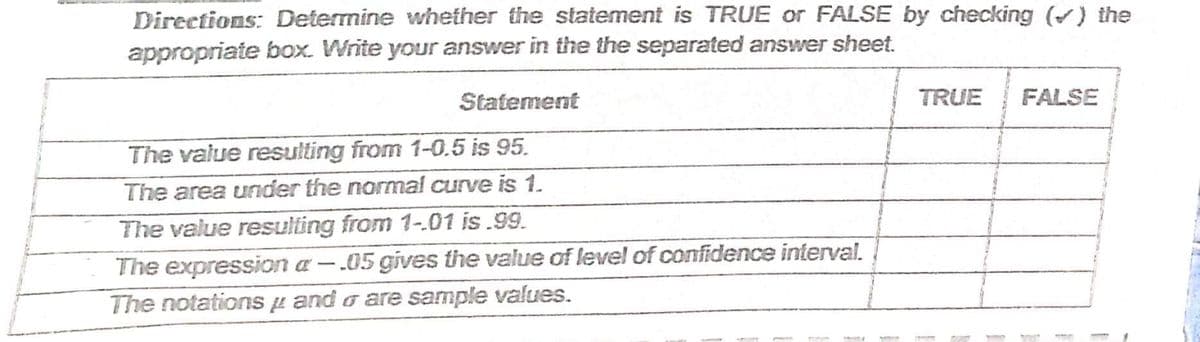 Directions: Determine whether the statement is TRUE or FALSE by checking () the
appropriate box. Write your answer in the the separated answer sheet.
Statement
TRUE
FALSE
The value resulting from 1-0.5 is 95.
The area under the normal curve is 1.
The value resulting from 1-.01 is.99.
The expression a – .05 gives the value of level of confidence interval.
The notations µ and o are sample values.
