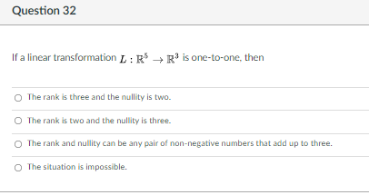 Question 32
If a linear transformation L : R* → R' is one-to-one, then
O The rank is three and the nullity is two.
O The rank is two and the nullity is three.
O The rank and nullity can be any pair of non-negative numbers that add up to three.
O The situation is impossible.
