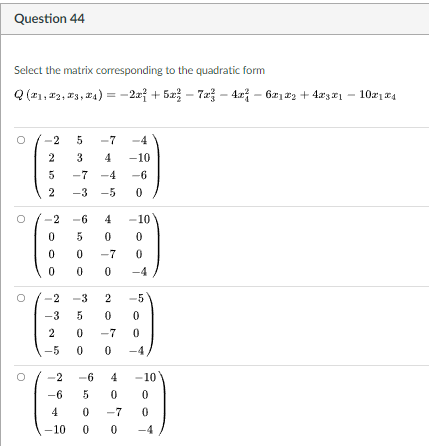 Question 44
Select the matrix corresponding to the quadratic form
Q (21, 12, 13, 24) = -2xf + 5x – 7a - 42 – 621 22 + 4æzx1
-2x? + 52 – 7a –- 4.r – 62122 + 4x3 rı – 1021 E4
-2
5
-7
-4
2
3
4
-10
-7 -4
-6
2
-3 -5
-2 -6 4
-10
5
-7
-4
-3
-5
-3
-7
-5
-4
-2
4
-10
-6
5
4
-7
10
0 0
-4
2.
2.
