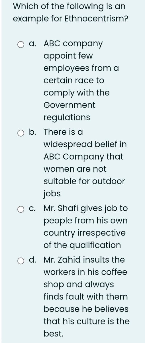 Which of the following is an
example for Ethnocentrism?
a. ABC company
appoint few
employees from a
certain race to
comply with the
Government
regulations
b. There is a
widespread belief in
ABC Company that
women are not
suitable for outdoor
jobs
c. Mr. Shafi gives job to
people from his own
country irrespective
of the qualification
d. Mr. Zahid insults the
workers in his coffee
shop and always
finds fault with them
because he believes
that his culture is the
best.
