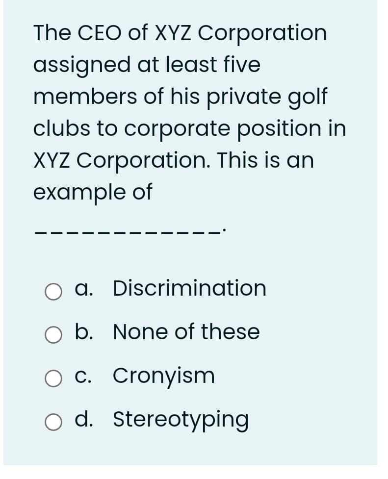 The CEO of XYZ Corporation
assigned at least five
members of his private golf
clubs to corporate position in
XYZ Corporation. This is an
example of
O a. Discrimination
O b. None of these
O c. Cronyism
d. Stereotyping
