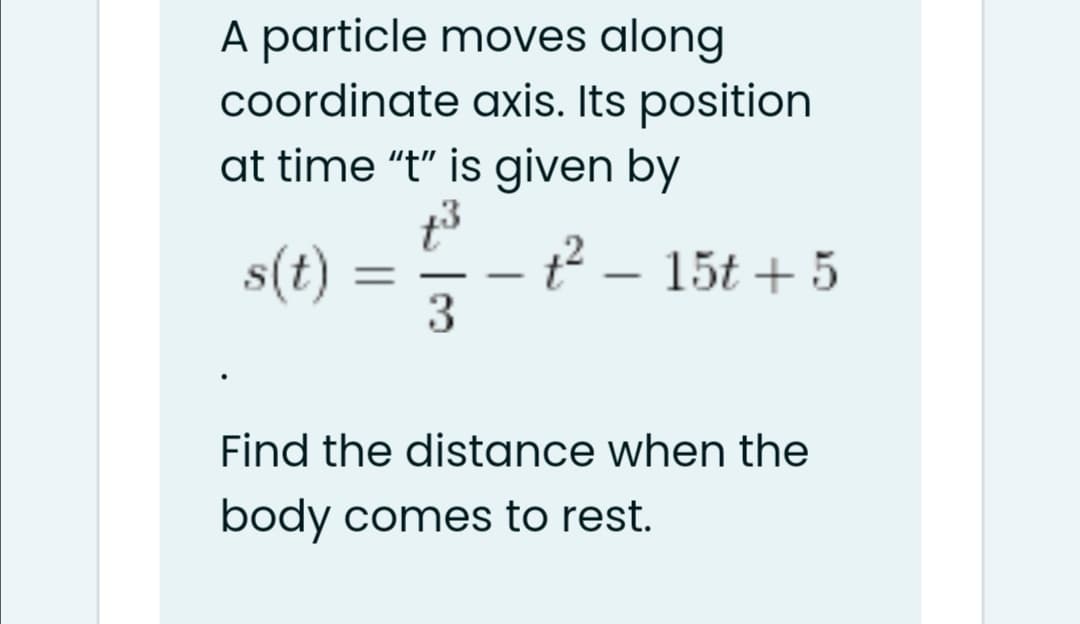A particle moves along
coordinate axis. Its position
at time "t" is given by
s(t)
t² – 15t + 5
3
%3D
-
Find the distance when the
body comes to rest.
