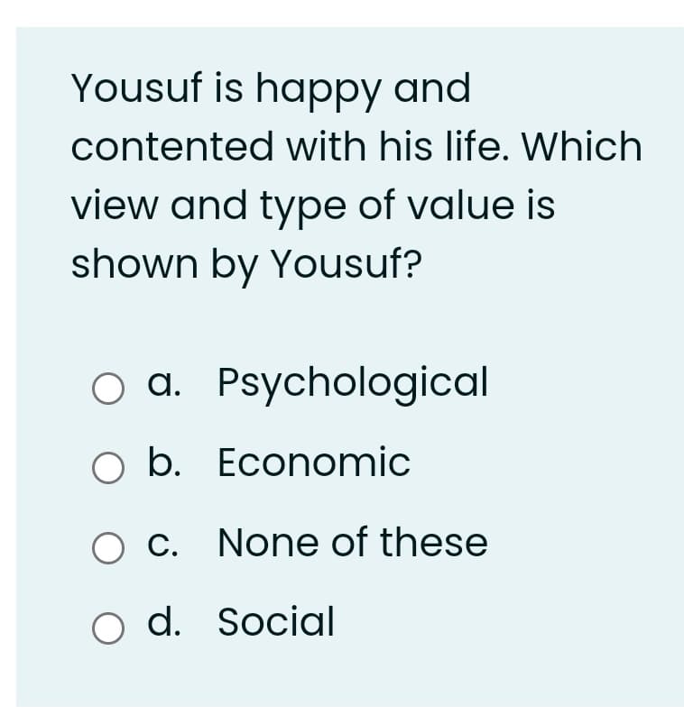 Yousuf is happy and
contented with his life. Which
view and type of value is
shown by Yousuf?
O a. Psychological
O b. Economic
c. None of these
О с.
o d. Social
