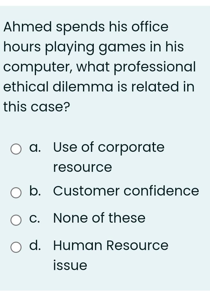 Ahmed spends his office
hours playing games in his
computer, what professional
ethical dilenmma is related in
this case?
O a. Use of corporate
resource
O b. Customer confidence
O C. None of these
o d. Human Resource
issue
