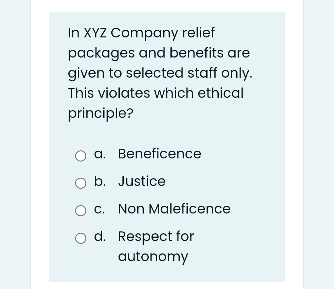 In XYZ Company relief
packages and benefits are
given to selected staff only.
This violates which ethical
principle?
a. Beneficence
O b. Justice
O c. Non Maleficence
d. Respect for
autonomy
