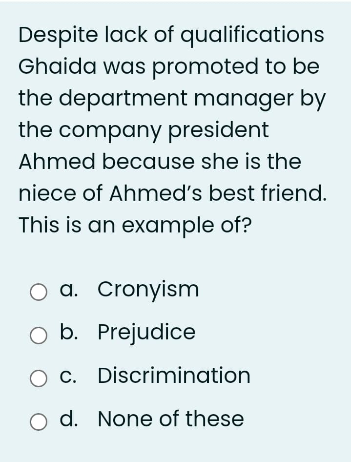 Despite lack of qualifications
Ghaida was promoted to be
the department manager by
the company president
Ahmed because she is the
niece of Ahmed's best friend.
This is an example of?
O a. Cronyism
O b. Prejudice
C. Discrimination
o d. None of these
