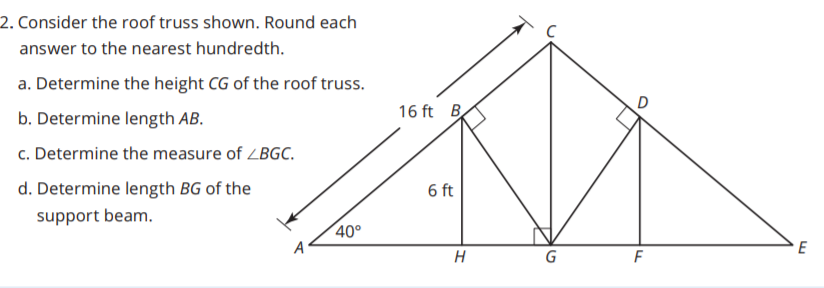 2. Consider the roof truss shown. Round each
answer to the nearest hundredth.
a. Determine the height CG of the roof truss.
b. Determine length AB.
16 ft B
c. Determine the measure of ZBGC.
d. Determine length BG of the
6 ft
support beam.
40°
A
E
