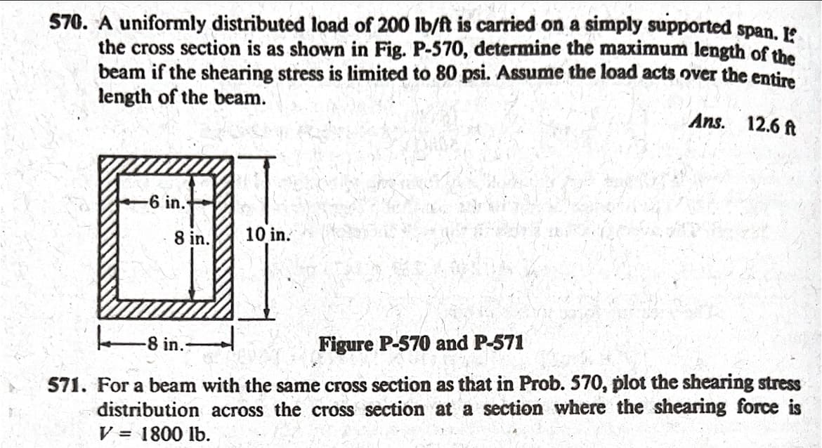 570. A uniformly distributed load of 200 lb/ft is carried on a simply supported span. If
the cross section is as shown in Fig. P-570, determine the maximum length of the
beam if the shearing stress is limited to 80 psi. Assume the load acts over the entire
length of the beam.
Ans. 12.6 ft
-6 in.
10 in.
8 in.
Figure P-570 and P-571
571. For a beam with the same cross section as that in Prob. 570, plot the shearing stress
distribution across the cross section at a section where the shearing force is
V = 1800 lb.
8 in.