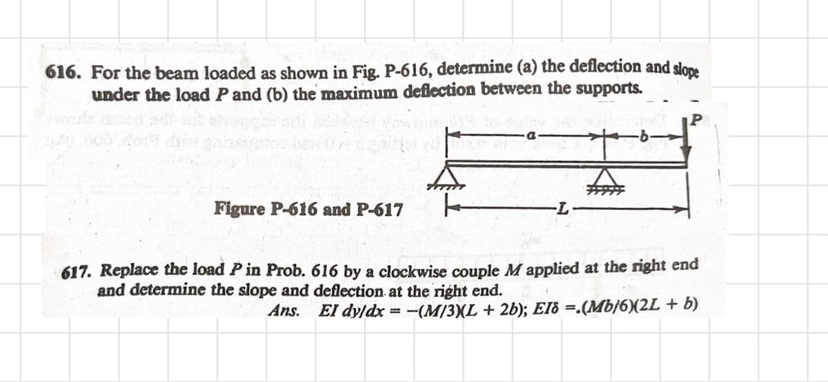 616. For the beam loaded as shown in Fig. P-616, determine (a) the deflection and slope
under the load P and (b) the maximum deflection between the supports.
P
a
-b-
A
Figure P-616 and P-617
-L
617. Replace the load P in Prob. 616 by a clockwise couple M applied at the right end
and determine the slope and deflection at the right end.
Ans. El dy/dx = −(M/3)(L + 2b); EI¡ =.(Mb/6)(2L + b)