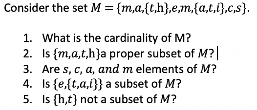Consider the set M = {m,a,{t,h},e,m,{a,t,i},c,s}.
1. What is the cardinality of M?
2. Is {m,a,t,h}a proper subset of M?
3. Are s, c, a, and m elements of M?
4. Is {e,{t,a,i}} a subset of M?
5. Is {h,t} not a subset of M?
