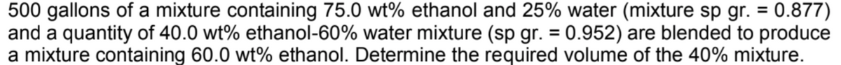 500 gallons of a mixture containing 75.0 wt% ethanol and 25% water (mixture sp gr. = 0.877)
and a quantity of 40.0 wt% ethanol-60% water mixture (sp gr. = 0.952) are blended to produce
a mixture containing 60.0 wt% ethanol. Determine the required volume of the 40% mixture.
