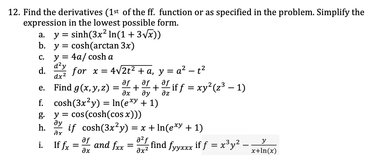 12. Find the derivatives (1st of the ff. function or as specified in the problem. Simplify the
expression in the lowest possible form.
sinh(3x? In(1 + 3 Vx))
cosh(arctan 3x)
y = 4a/ cosh a
a. y =
b. y =
С.
d?y
d.
for x =
dx?
4v2t2 + a, y = a² – t?
Find g(x, y, z) :
af
se
af
+
+ if f = xy (z³ – 1)
е.
ax
ду
az
f. cosh(3x²y) = In(e*y + 1)
cos (cosh(cos x))
g.
ду
y =
h.
if cosh(3x²y) = x + In(e*y + 1)
af
i. If fx =
a2f
and fxx
y
find fyyxxx if f = x³y .
%|
дх
ax2
x+ln(x)
