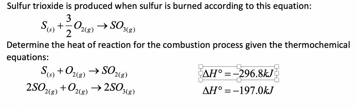 Sulfur trioxide is produced when sulfur is burned according to this equation:
3
S(s) +,02e) → SO,
3(g)
Determine the heat of reaction for the combustion process given the thermochemical
equations:
S +Ozcr) → SO2(g)
2SOe) +O2g) → 2SO(g)
AH° =-296.8kJ
0,
AH° =-197.0kJ
