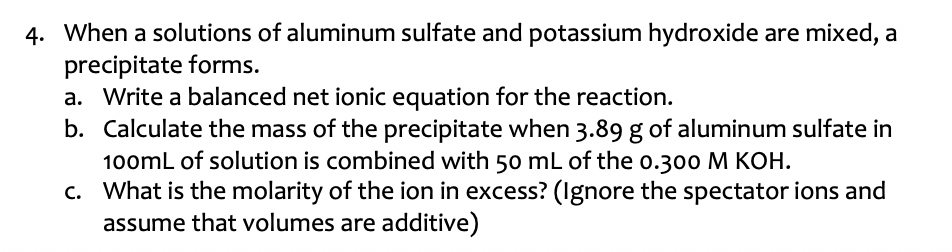4. When a solutions of aluminum sulfate and potassium hydroxide are mixed, a
precipitate forms.
a. Write a balanced net ionic equation for the reaction.
b. Calculate the mass of the precipitate when 3.89 g of aluminum sulfate in
100mL of solution is combined with 50 mL of the o.300 M KOH.
c. What is the molarity of the ion in excess? (Ignore the spectator ions and
assume that volumes are additive)
