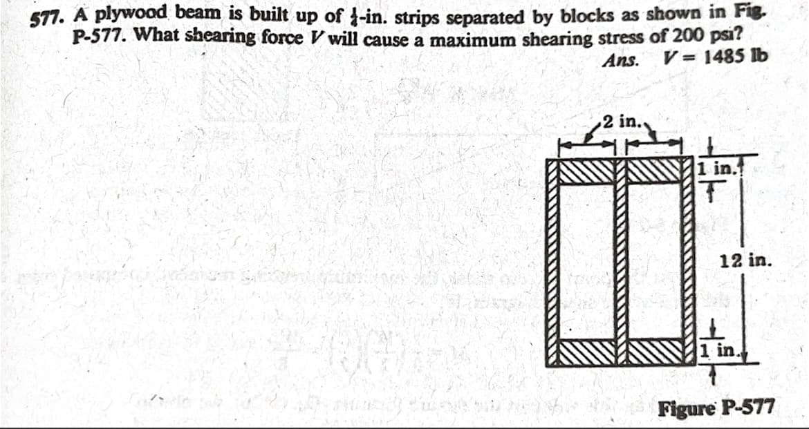 577. A plywood beam is built up of 1-in. strips separated by blocks as shown in Fig.
P-577. What shearing force V will cause a maximum shearing stress of 200 psi?
Ans. V = 1485 lb
1 in.
T
12 in.
и к
I
1 in.
Figure P-577