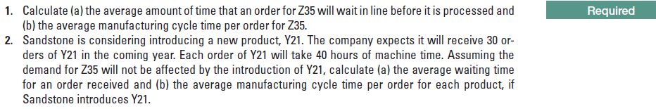 1. Calculate (a) the average amount of time that an order for Z35 will wait in line before it is processed and
(b) the average manufacturing cycle time per order for Z35.
2. Sandstone is considering introducing a new product, Y21. The company expects it will receive 30 or-
ders of Y21 in the coming year. Each order of Y21 will take 40 hours of machine time. Assuming the
demand for Z35 will not be affected by the introduction of Y21, calculate (a) the average waiting time
for an order received and (b) the average manufacturing cycle time per order for each product, if
Sandstone introduces Y21.
Required
