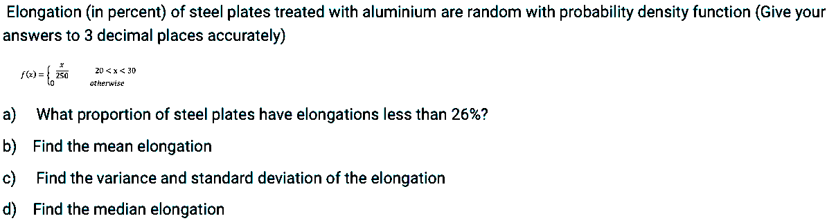 Elongation (in percent) of steel plates treated with aluminium are random with probability density function (Give your
answers to 3 decimal places accurately)
sa-
20 <x< 30
f(2) =
otterwise
a) What proportion of steel plates have elongations less than 26%?
b) Find the mean elongation
c) Find the variance and standard deviation of the elongation
d) Find the median elongation
