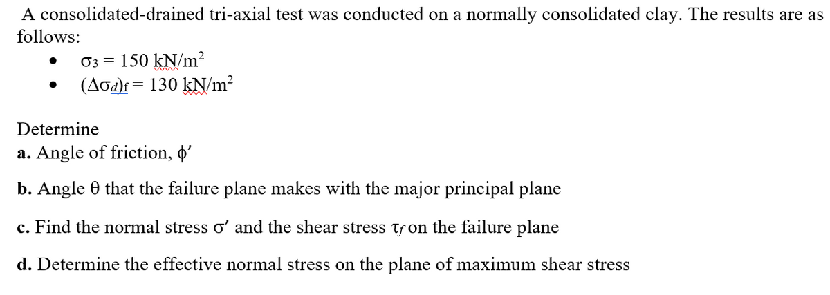 A consolidated-drained tri-axial test was conducted on a normally consolidated clay. The results are as
follows:
O3 =
150 kN/m?
(Aoa)f= 130 kN/m?
Determine
a. Angle of friction, o'
b. Angle 0 that the failure plane makes with the major principal plane
c. Find the normal stress o' and the shear stress tf on the failure plane
d. Determine the effective normal stress on the plane of maximum shear stress
