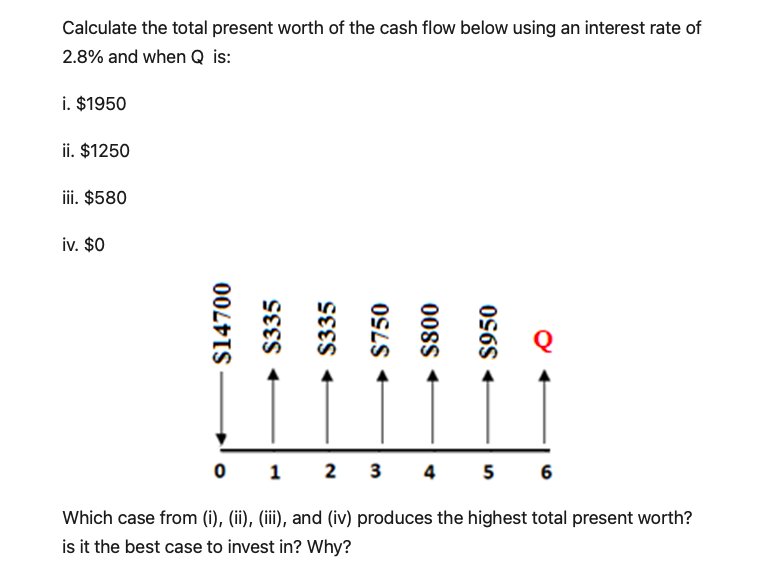 Calculate the total present worth of the cash flow below using an interest rate of
2.8% and when Q is:
i. $1950
ii. $1250
iii. $580
iv. $0
0 1 2 3 4 5 6
Which case from (i), (ii), (iii), and (iv) produces the highest total present worth?
is it the best case to invest in? Why?
$14700
+ $335
$335
→ $750
00sS
→ $950
