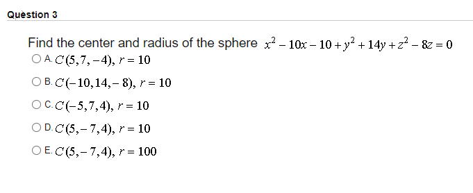 Quèstion 3
Find the center and radius of the sphere x? - 10x – 10 + y? + 14y + z² – &z = 0
O A. C (5,7, -4), r = 10
ОВ. С(-10,14, -8), r %3D 10
ОС.С(-5,7,4), r%3D 10
O D.C (5,-7,4), r = 10
O E. C(5,- 7,4), r =
= 100
