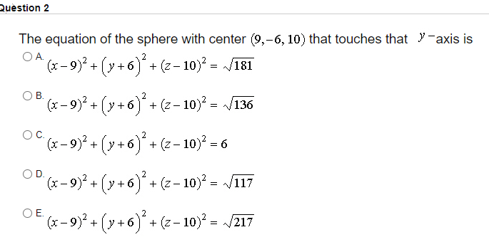 Quèstion 2
The equation of the sphere with center (9,-6, 10) that touches that y-axis is
O A.
(x- 9) + (y+
6)* + (z– 10) = /181
O B.
2
(x – 9)² + (y + 6) + (z– 10)° = /136
(x - 9)* + (y+6) + (2- 10)? = 6
OD.
*-9)? + (y +6)*+ (- 10)* = /T17
2
OE.
+(y +6) + (z- 10)² = /217
