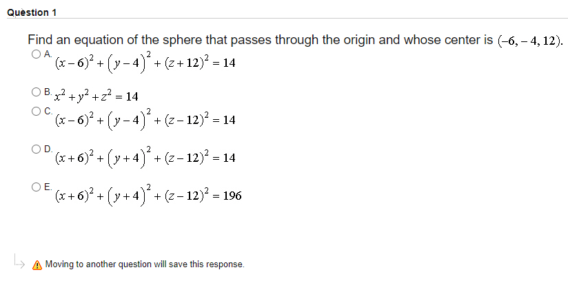 Quèstion 1
Find an equation of the sphere that passes through the origin and whose center is (-6, – 4, 12).
OA.
2
(x- 6)? + (y - 4) + (z+ 12)? = 14
O B. x2 + y? + z? = 14
B. ..2
O &-6* + (y-4)* + (z-123 = 14
OC.
(x- 6)² + (y
-4)* + (z- 12) = 14
(x + 6)? + (y + 4) + (z- 12)? = 14
OE.
(* + 6)* + (y + 4)* + (z - 12)² = 1
+ 4) + (z- 12) = 196
A Moving to another question will save this response.
