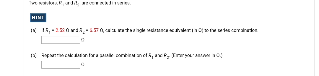 Two resistors, R, and R,, are connected in series.
HINT
(a) If R, = 2.52 0 and R, = 6.57 Q, calculate the single resistance equivalent (in Q) to the series combination.
(b) Repeat the calculation for a parallel combination of R, and R,. (Enter your answer in 0.)
