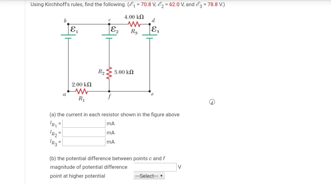 Using Kirchhoff's rules, find the following. (E, = 70.8 V, E, = 62.0 V, and & = 78.8 V.)
b.
4.00 kN
d
E
E,
E.
R3
R2
3.00 kN
2.00 kN
a
R1
(a) the current in each resistor shown in the figure above
mA
IR3
mA
(b) the potential difference between points c and f
magnitude of potential difference
V
point at higher potential
Select-- v
