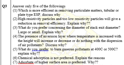 Q3 Answer only five of the followings
(1) Which is more efficient in removing particulate matters, tubular or
plate type ESP. discuss why
(2) High resistivity particles and too low resistivity particles will give a
reduction in removal efficiency. Explain why??
(3) What do you prefer concerning the diameter of stack exit diameter?
Large or small. Explain why?
(4) The presence of inversion layer where temperature is increased with
the height will increase or decrease or do nothing with the dispersion
of air pollutants? Discuss why?
(5) What do you prefer to burn gaseous pollutants at 400C or 500C?
explain why??
(6) Chemical adsorption is not preferred. Explain the reasons
(7) Adsorbate of higher surface area is preferred. Why??
