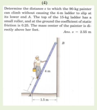 (4)
Determine the distance s to which the 90-kg painter
can climb without causing the 4-m ladder to slip at
its lower end A. The top of the 15-kg ladder has a
small roller, and at the ground the coefficient of static
friction is 0.25. The mass center of the painter is di-
rectly above her feet.
Ans. s = 2.55 m
B
4 m
1.5 m-
