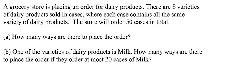 A grocery store is placing an order for dairy products. There are 8 varieties
of dairy products sold in cases, where each case contains all the same
variety of dairy products. The store will order 50 cases in total.
(a) How many ways are there to place the order?
(b) One of the varieties of dairy products is Milk. How many ways are there
to place the order if they order at most 20 cases of Milk?
