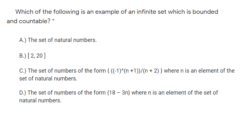 Which of the following is an example of an infinite set which is bounded
and countable? *
A.) The set of natural numbers.
B.) [2, 20]
C.) The set of numbers of the form { ((-1)^(n +1))/(n + 2) } where n is an element of the
set of natural numbers.
D.) The set of numbers of the form {18 – 3n} where n is an element of the set of
natural numbers.
