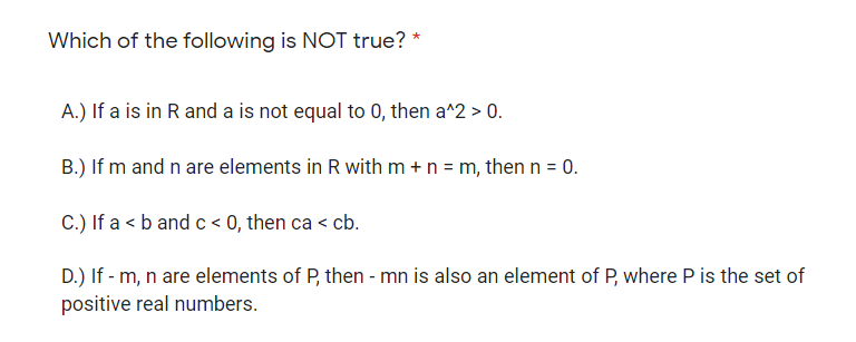 Which of the following is NOT true? *
A.) If a is in R and a is not equal to 0, then a^2 > 0.
B.) If m and n are elements in R with m + n = m, then n = 0.
C.) If a < b and c < 0, then ca < cb.
D.) If - m, n are elements of P, then - mn is also an element of P, where P is the set of
positive real numbers.
