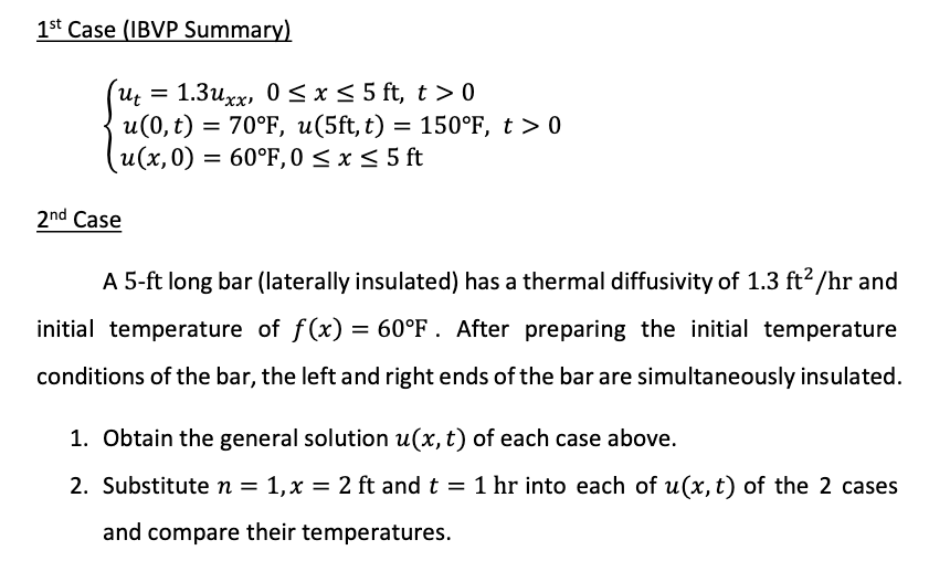 1st Case (IBVP Summary)
1.3uxx, 0 < x < 5 ft, t > 0
u(0, t) = 70°F, u(5ft, t) = 150°F, t > 0
u(x,0) = 60°F, 0 < x < 5 ft
Ut
2nd Case
A 5-ft long bar (laterally insulated) has a thermal diffusivity of 1.3 ft2 /hr and
initial temperature of f(x) = 60°F . After preparing the initial temperature
conditions of the bar, the left and right ends of the bar are simultaneously insulated.
1. Obtain the general solution u(x, t) of each case above.
2. Substitute n = 1,x = 2 ft and t = 1 hr into each of u(x, t) of the 2 cases
and compare their temperatures.
