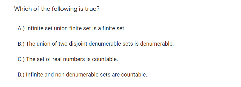 Which of the following is true?
A.) Infinite set union finite set is a finite set.
B.) The union of two disjoint denumerable sets is denumerable.
C.) The set of real numbers is countable.
D.) Infinite and non-denumerable sets are countable.

