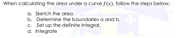 When calculating the area under a curve f(x), follow the steps below:
a. Sketch the area.
b. Determine the boundaries a and b,
c. Set up the definite integral,
d. Integrate
