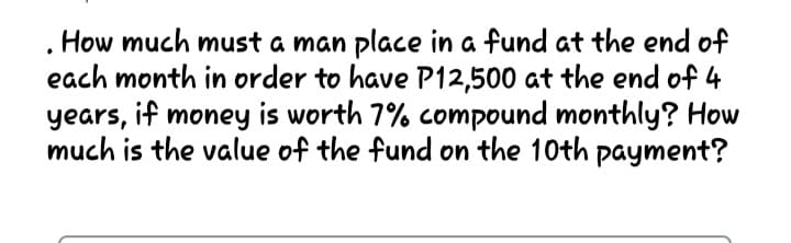 How much must a man place in a fund at the end of
each month in order to have P12,500 at the end of 4
years, if money is worth 7% compound monthly? How
much is the value of the fund on the 10th payment?
